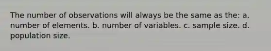 The number of observations will always be the same as the: a. number of elements. b. number of variables. c. sample size. d. population size.