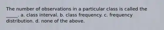 The number of observations in a particular class is called the _____. a. class interval. b. class frequency. c. frequency distribution. d. none of the above.