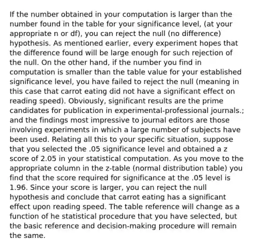 If the number obtained in your computation is larger than the number found in the table for your significance level, (at your appropriate n or df), you can reject the null (no difference) hypothesis. As mentioned earlier, every experiment hopes that the difference found will be large enough for such rejection of the null. On the other hand, if the number you find in computation is smaller than the table value for your established significance level, you have failed to reject the null (meaning in this case that carrot eating did not have a significant effect on reading speed). Obviously, significant results are the prime candidates for publication in experimental-professional journals.; and the findings most impressive to journal editors are those involving experiments in which a large number of subjects have been used. Relating all this to your specific situation, suppose that you selected the .05 significance level and obtained a z score of 2.05 in your statistical computation. As you move to the appropriate column in the z-table (normal distribution table) you find that the score required for significance at the .05 level is 1.96. Since your score is larger, you can reject the null hypothesis and conclude that carrot eating has a significant effect upon reading speed. The table reference will change as a function of he statistical procedure that you have selected, but the basic reference and decision-making procedure will remain the same.