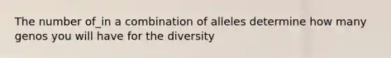 The number of_in a combination of alleles determine how many genos you will have for the diversity