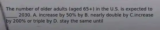 The number of older adults (aged 65+) in the U.S. is expected to _____ 2030. A. increase by 50% by B. nearly double by C.increase by 200% or triple by D. stay the same until