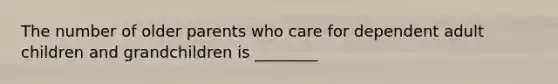The number of older parents who care for dependent adult children and grandchildren is ________