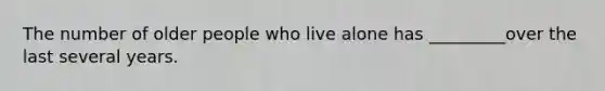 The number of older people who live alone has _________over the last several years.