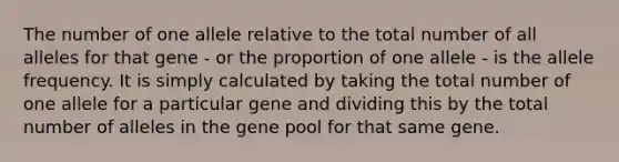 The number of one allele relative to the total number of all alleles for that gene - or the proportion of one allele - is the allele frequency. It is simply calculated by taking the total number of one allele for a particular gene and dividing this by the total number of alleles in the gene pool for that same gene.