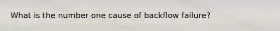 What is the number one cause of backflow failure?