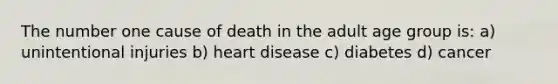 The number one cause of death in the adult age group is: a) unintentional injuries b) heart disease c) diabetes d) cancer