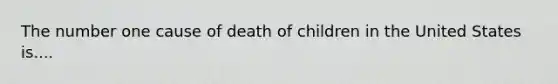 The number one cause of death of children in the United States is....