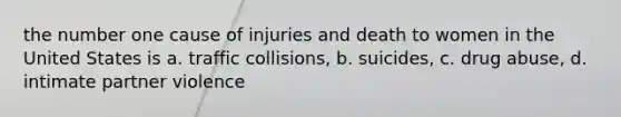 the number one cause of injuries and death to women in the United States is a. traffic collisions, b. suicides, c. drug abuse, d. intimate partner violence