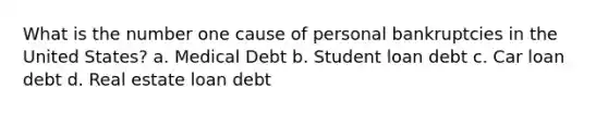 What is the number one cause of personal bankruptcies in the United States? a. Medical Debt b. Student loan debt c. Car loan debt d. Real estate loan debt