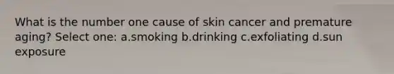 What is the number one cause of skin cancer and premature aging? Select one: a.smoking b.drinking c.exfoliating d.sun exposure