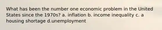 What has been the number one economic problem in the United States since the 1970s? a. inflation b. income inequality c. a housing shortage d.unemployment