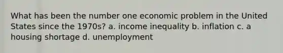 What has been the number one economic problem in the United States since the 1970s? a. income inequality b. inflation c. a housing shortage d. unemployment