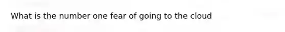 What is the number one fear of going to the cloud