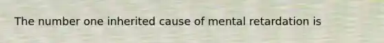 The number one inherited cause of mental retardation is