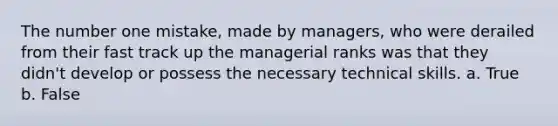 The number one mistake, made by managers, who were derailed from their fast track up the managerial ranks was that they didn't develop or possess the necessary technical skills. a. True b. False