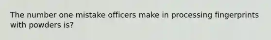 The number one mistake officers make in processing fingerprints with powders is?