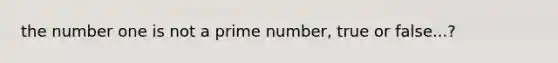 the number one is not a prime number, true or false...?