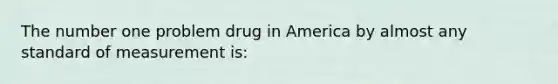 The number one problem drug in America by almost any standard of measurement is: