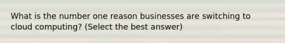 What is the number one reason businesses are switching to cloud computing? (Select the best answer)