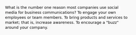 What is the number one reason most companies use social media for business communications? To engage your own employees or team members. To bring products and services to market; that is, increase awareness. To encourage a "buzz" around your company.