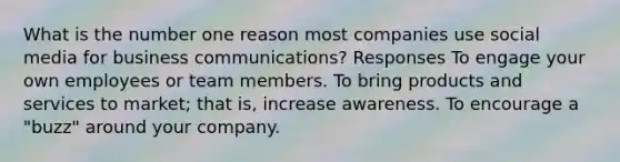 What is the number one reason most companies use social media for business communications? Responses To engage your own employees or team members. To bring products and services to market; that is, increase awareness. To encourage a "buzz" around your company.