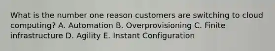 What is the number one reason customers are switching to cloud computing? A. Automation B. Overprovisioning C. Finite infrastructure D. Agility E. Instant Configuration