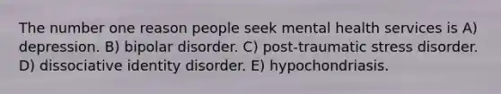 The number one reason people seek mental health services is A) depression. B) bipolar disorder. C) post-traumatic stress disorder. D) dissociative identity disorder. E) hypochondriasis.