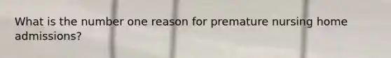 What is the number one reason for premature nursing home admissions?