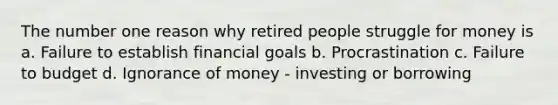 The number one reason why retired people struggle for money is a. Failure to establish financial goals b. Procrastination c. Failure to budget d. Ignorance of money - investing or borrowing