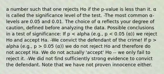 a number such that one rejects Ho if the p-value is <a href='https://www.questionai.com/knowledge/k7BtlYpAMX-less-than' class='anchor-knowledge'>less than</a> it. α is called the significance level of the test. -The most common α-levels are 0.05 and 0.01. The choice of α reflects your degree of caution, defined before analyzing the data. Possible conclusions in a test of significance: If p alpha (e.g., p > 0.05 (α)) we do not reject Ho and therefore do not accept Ha. We do not actually 'accept' Ho -- we only fail to reject it. -We did not find sufficiently strong evidence to convict the defendant. Note that we have not proven innocence either.