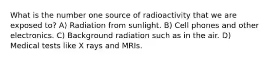 What is the number one source of radioactivity that we are exposed to? A) Radiation from sunlight. B) Cell phones and other electronics. C) Background radiation such as in the air. D) Medical tests like X rays and MRIs.