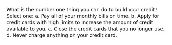 What is the number one thing you can do to build your credit? Select one: a. Pay all of your monthly bills on time. b. Apply for credit cards with high limits to increase the amount of credit available to you. c. Close the credit cards that you no longer use. d. Never charge anything on your credit card.