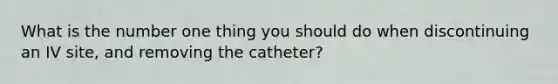 What is the number one thing you should do when discontinuing an IV site, and removing the catheter?