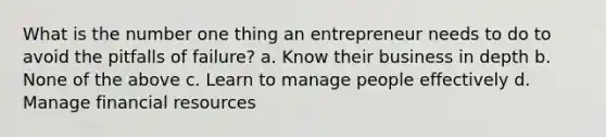 What is the number one thing an entrepreneur needs to do to avoid the pitfalls of failure? a. Know their business in depth b. None of the above c. Learn to manage people effectively d. Manage financial resources