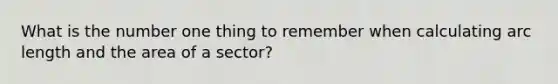 What is the number one thing to remember when calculating arc length and the area of a sector?