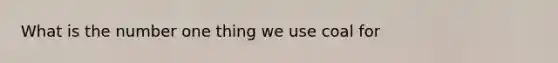 What is the number one thing we use coal for