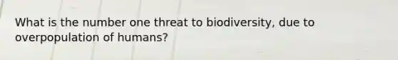 What is the number one threat to biodiversity, due to overpopulation of humans?