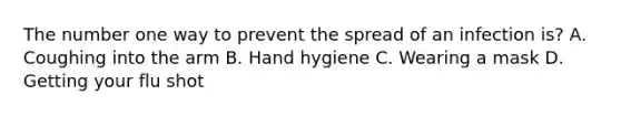 The number one way to prevent the spread of an infection is? A. Coughing into the arm B. Hand hygiene C. Wearing a mask D. Getting your flu shot