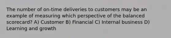 The number of on-time deliveries to customers may be an example of measuring which perspective of the balanced scorecard? A) Customer B) Financial C) Internal business D) Learning and growth