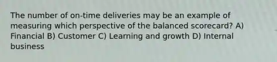 The number of on-time deliveries may be an example of measuring which perspective of the balanced​ scorecard? A) Financial B) Customer C) Learning and growth D) Internal business