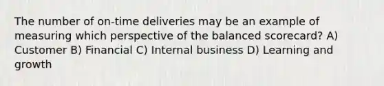 The number of on-time deliveries may be an example of measuring which perspective of the balanced scorecard? A) Customer B) Financial C) Internal business D) Learning and growth