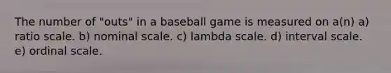 The number of "outs" in a baseball game is measured on a(n) a) ratio scale. b) nominal scale. c) lambda scale. d) interval scale. e) ordinal scale.