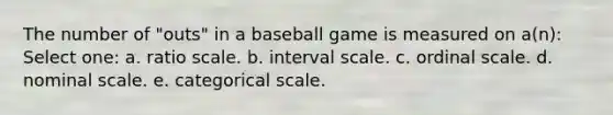 The number of "outs" in a baseball game is measured on a(n): Select one: a. ratio scale. b. interval scale. c. ordinal scale. d. nominal scale. e. categorical scale.