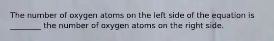 The number of oxygen atoms on the left side of the equation is ________ the number of oxygen atoms on the right side.