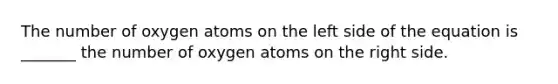 The number of oxygen atoms on the left side of the equation is _______ the number of oxygen atoms on the right side.