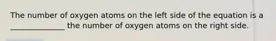 The number of oxygen atoms on the left side of the equation is a ______________ the number of oxygen atoms on the right side.