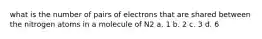 what is the number of pairs of electrons that are shared between the nitrogen atoms in a molecule of N2 a. 1 b. 2 c. 3 d. 6