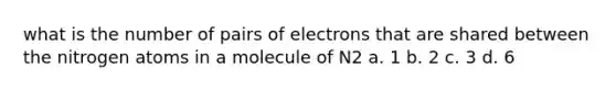 what is the number of pairs of electrons that are shared between the nitrogen atoms in a molecule of N2 a. 1 b. 2 c. 3 d. 6