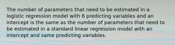 The number of parameters that need to be estimated in a logistic regression model with 6 predicting variables and an intercept is the same as the number of parameters that need to be estimated in a standard linear regression model with an intercept and same predicting variables.