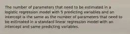 The number of parameters that need to be estimated in a logistic regression model with 5 predicting variables and an intercept is the same as the number of parameters that need to be estimated in a standard linear regression model with an intercept and same predicting variables.